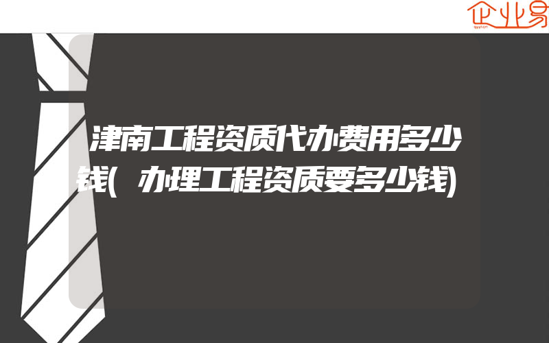 津南工程资质代办费用多少钱(办理工程资质要多少钱)