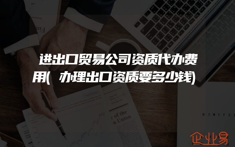 进出口贸易公司资质代办费用(办理出口资质要多少钱)