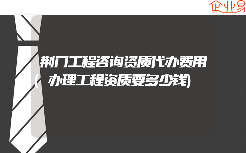 荆门工程咨询资质代办费用(办理工程资质要多少钱)