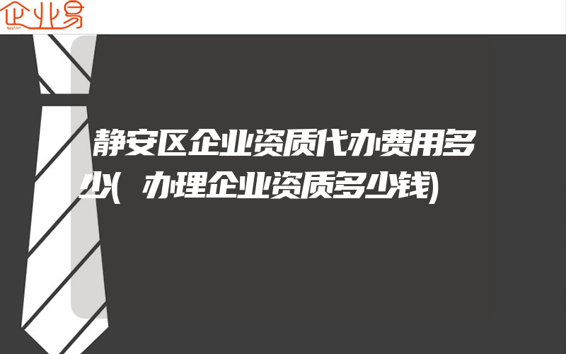 静安区企业资质代办费用多少(办理企业资质多少钱)