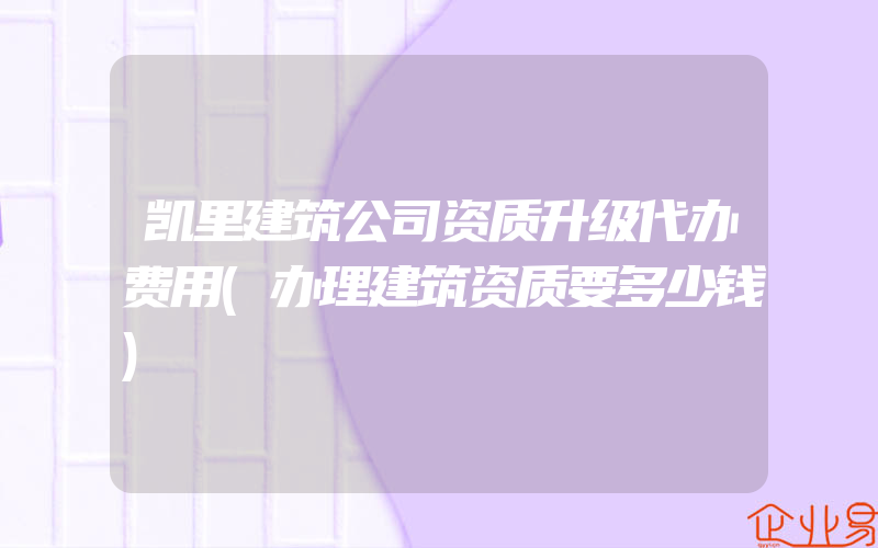 凯里建筑公司资质升级代办费用(办理建筑资质要多少钱)