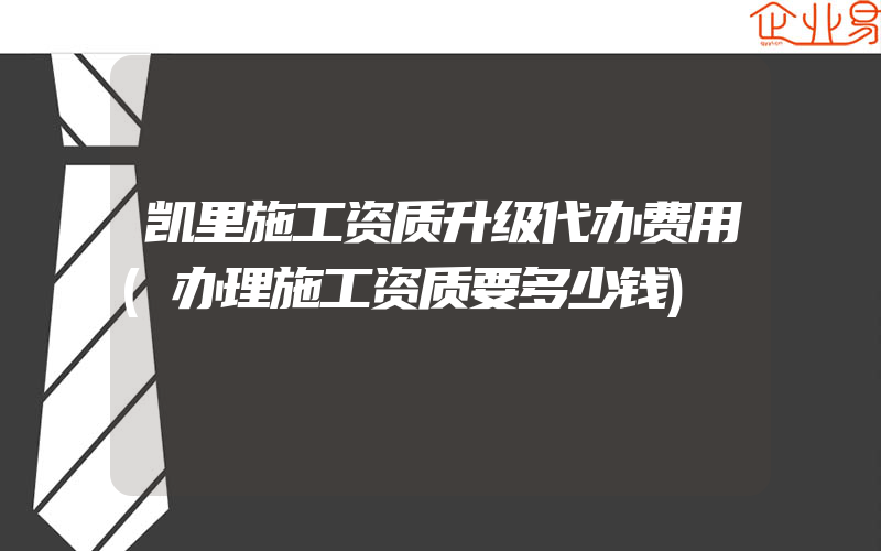 凯里施工资质升级代办费用(办理施工资质要多少钱)