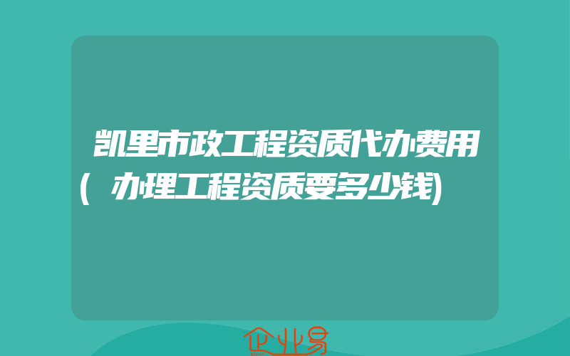 凯里市政工程资质代办费用(办理工程资质要多少钱)