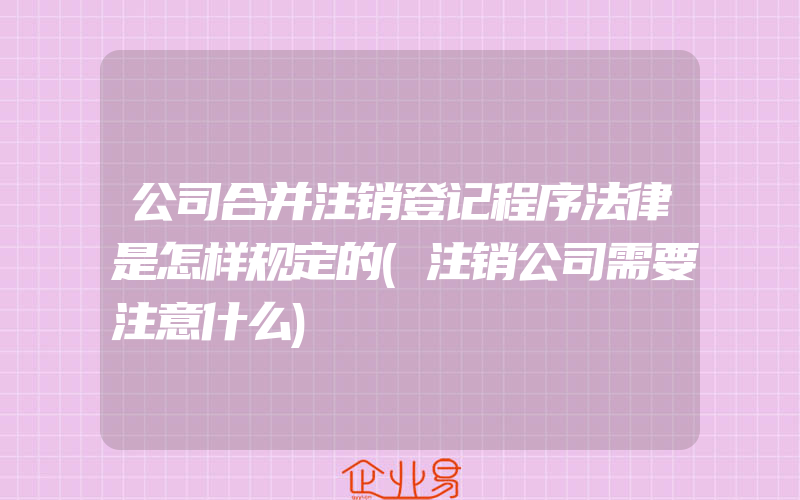 公司合并注销登记程序法律是怎样规定的(注销公司需要注意什么)