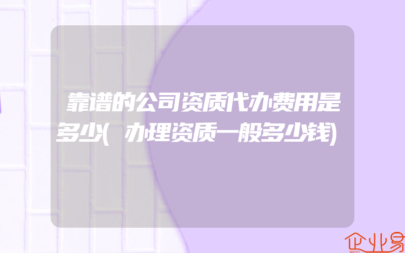 靠谱的公司资质代办费用是多少(办理资质一般多少钱)