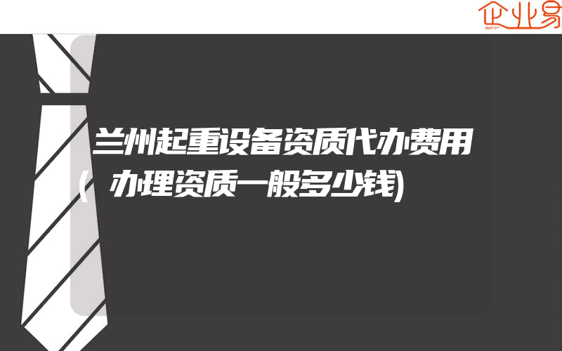 兰州起重设备资质代办费用(办理资质一般多少钱)