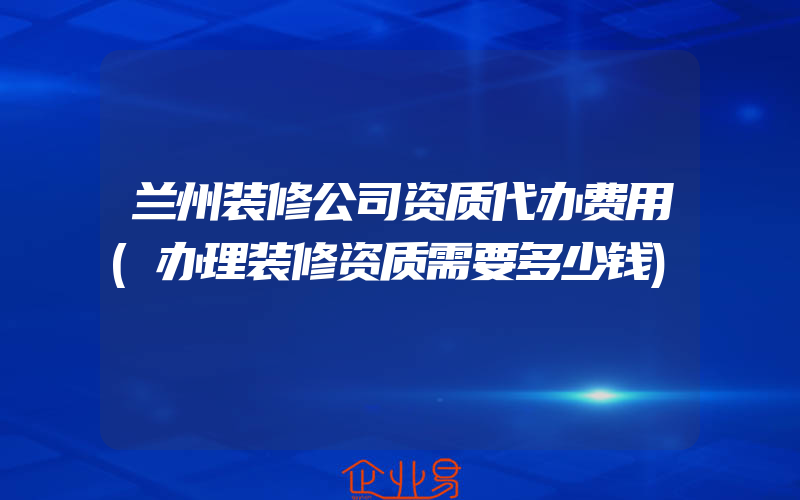 兰州装修公司资质代办费用(办理装修资质需要多少钱)