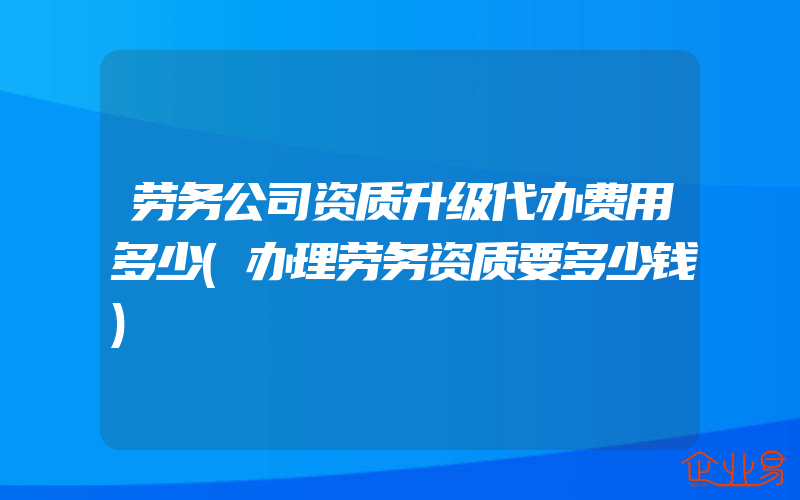 劳务公司资质升级代办费用多少(办理劳务资质要多少钱)