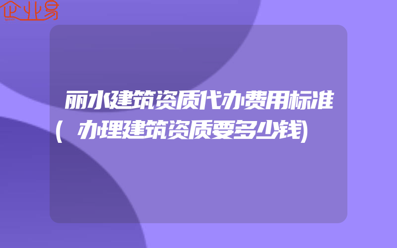 丽水建筑资质代办费用标准(办理建筑资质要多少钱)