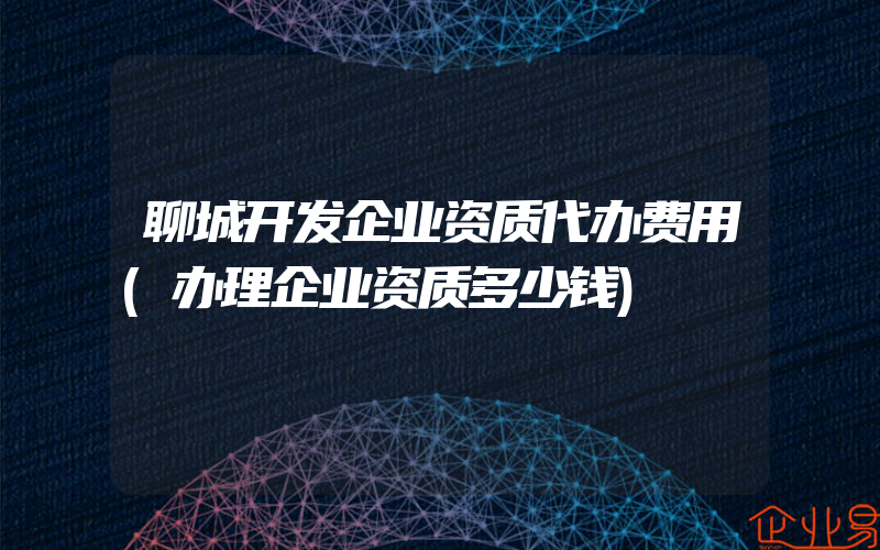 聊城开发企业资质代办费用(办理企业资质多少钱)