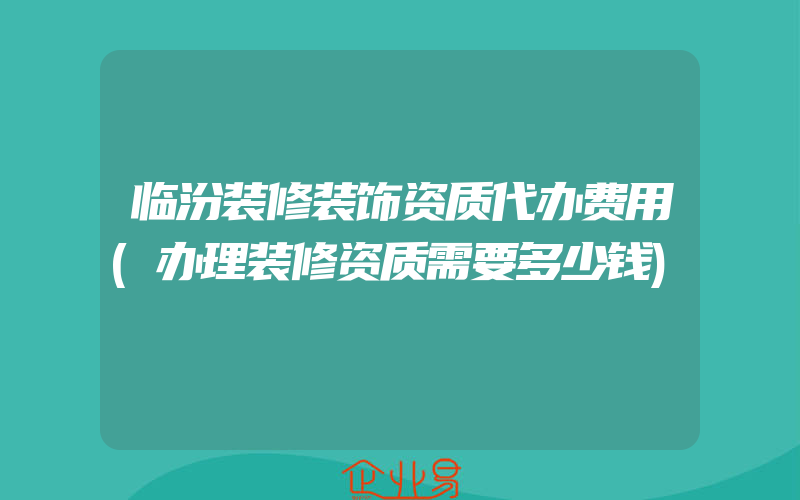 临汾装修装饰资质代办费用(办理装修资质需要多少钱)