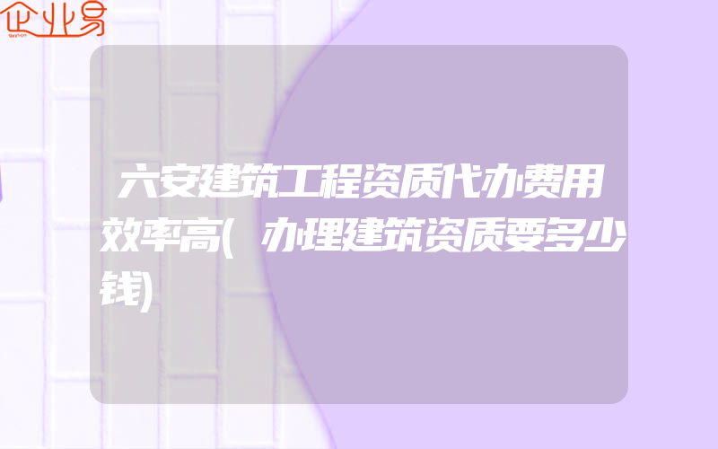 六安建筑工程资质代办费用效率高(办理建筑资质要多少钱)