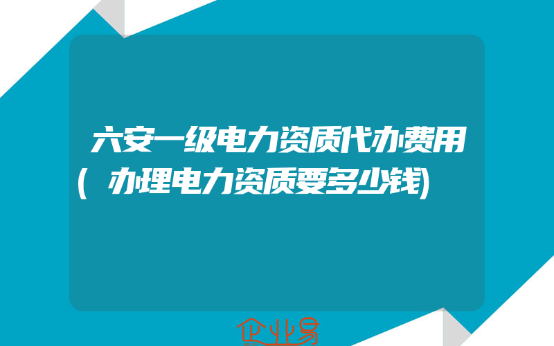 六安一级电力资质代办费用(办理电力资质要多少钱)