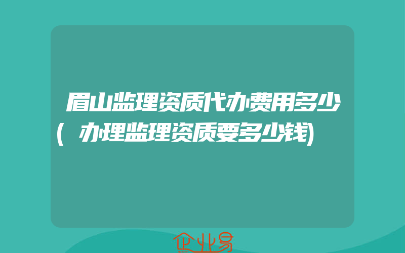 眉山监理资质代办费用多少(办理监理资质要多少钱)