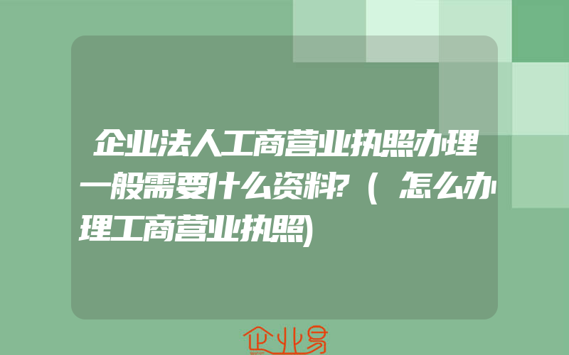 企业法人工商营业执照办理一般需要什么资料?(怎么办理工商营业执照)