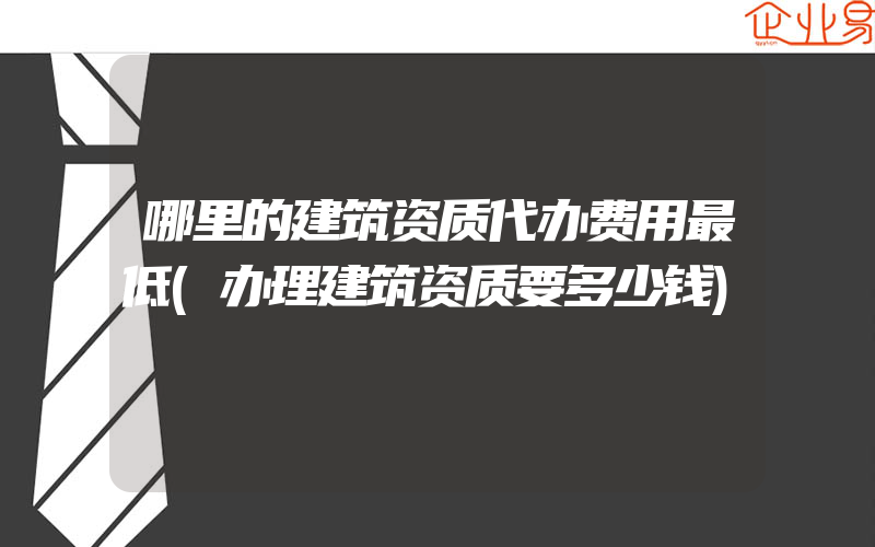 哪里的建筑资质代办费用最低(办理建筑资质要多少钱)