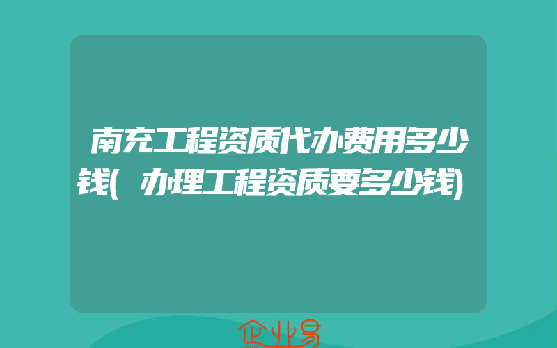 南充工程资质代办费用多少钱(办理工程资质要多少钱)