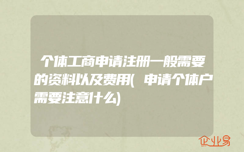 个体工商申请注册一般需要的资料以及费用(申请个体户需要注意什么)