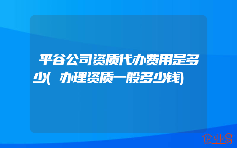 平谷公司资质代办费用是多少(办理资质一般多少钱)