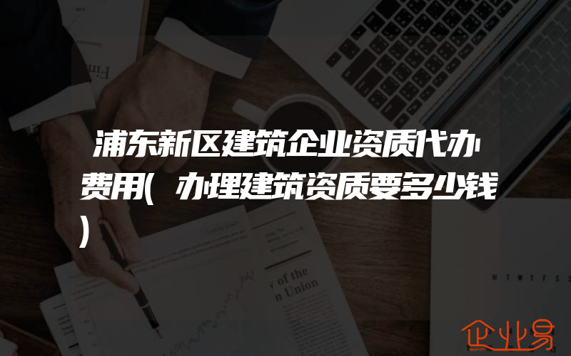 浦东新区建筑企业资质代办费用(办理建筑资质要多少钱)