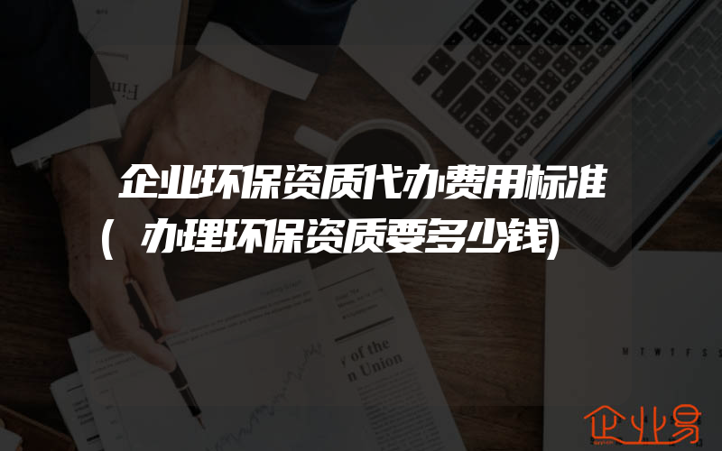 企业环保资质代办费用标准(办理环保资质要多少钱)