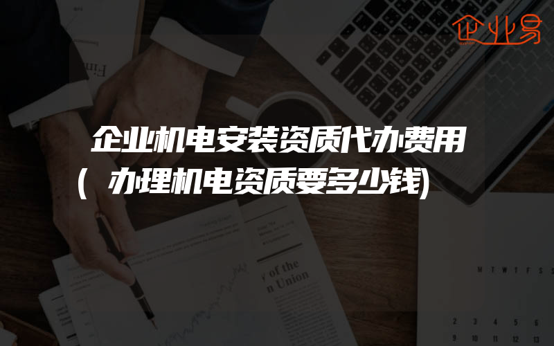 企业机电安装资质代办费用(办理机电资质要多少钱)