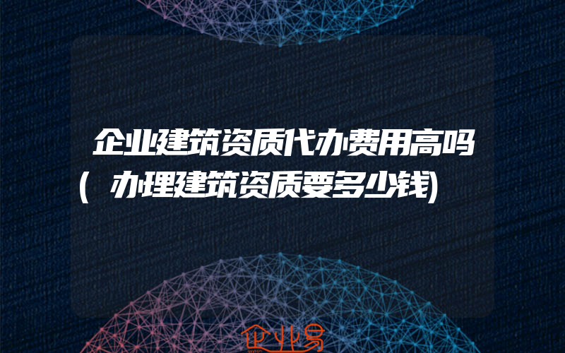 企业建筑资质代办费用高吗(办理建筑资质要多少钱)