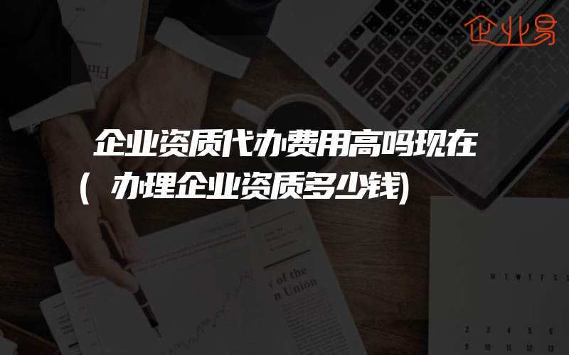 企业资质代办费用高吗现在(办理企业资质多少钱)