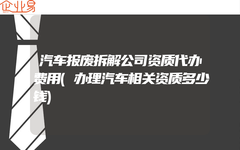 汽车报废拆解公司资质代办费用(办理汽车相关资质多少钱)