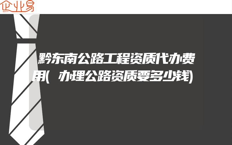 黔东南公路工程资质代办费用(办理公路资质要多少钱)