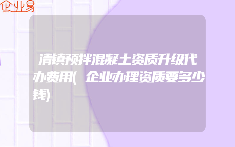 清镇预拌混凝土资质升级代办费用(企业办理资质要多少钱)