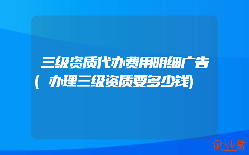 三级资质代办费用明细广告(办理三级资质要多少钱)