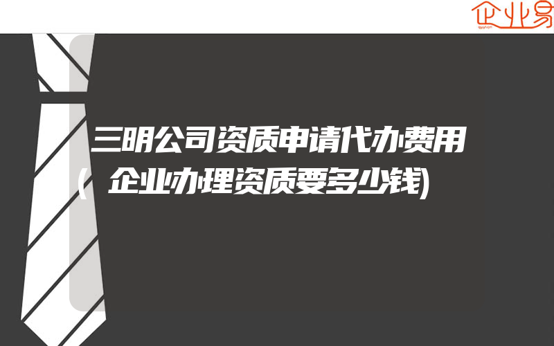 三明公司资质申请代办费用(企业办理资质要多少钱)