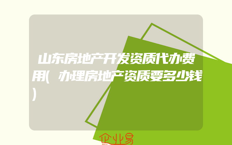 山东房地产开发资质代办费用(办理房地产资质要多少钱)