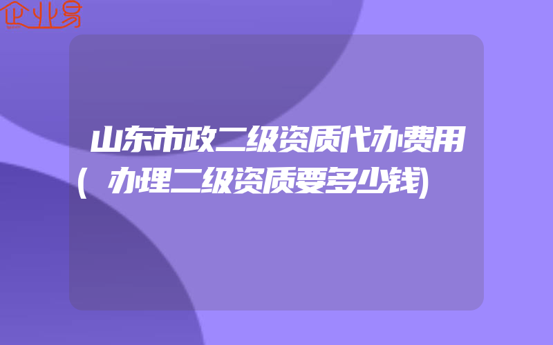 山东市政二级资质代办费用(办理二级资质要多少钱)