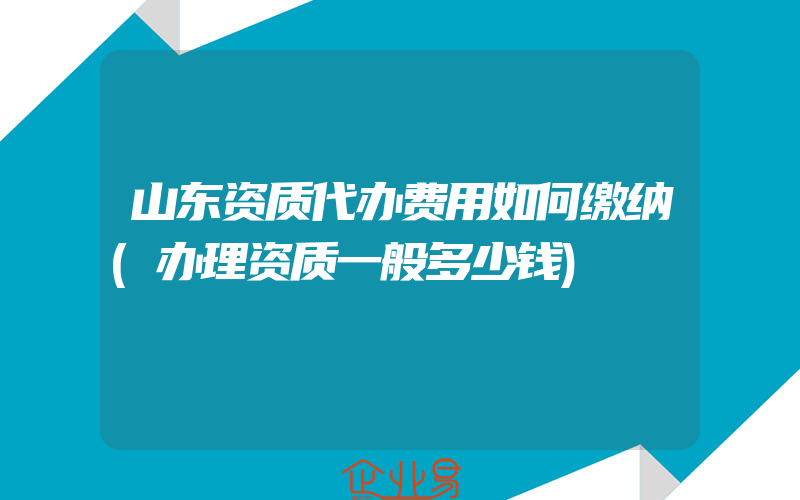 山东资质代办费用如何缴纳(办理资质一般多少钱)