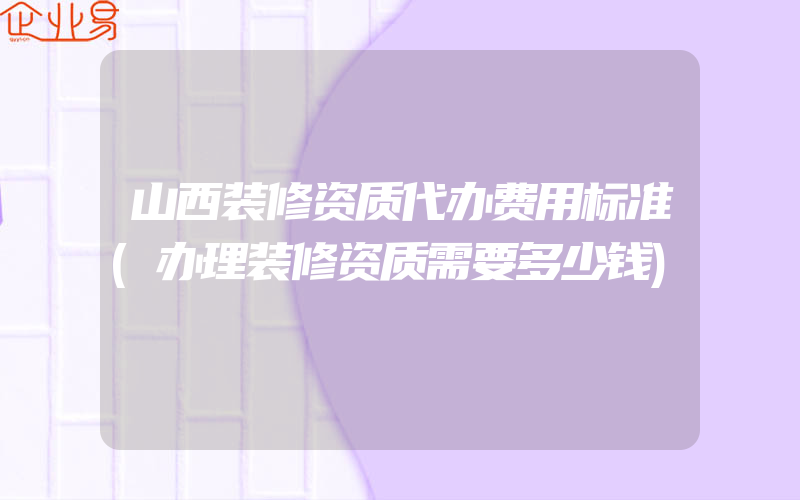 山西装修资质代办费用标准(办理装修资质需要多少钱)