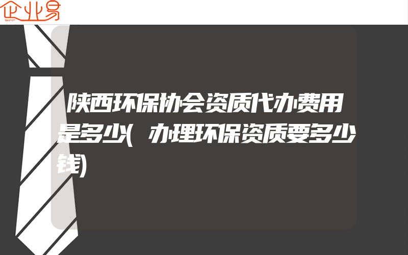 陕西环保协会资质代办费用是多少(办理环保资质要多少钱)