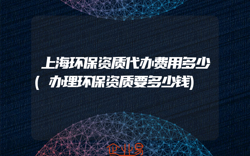 上海环保资质代办费用多少(办理环保资质要多少钱)