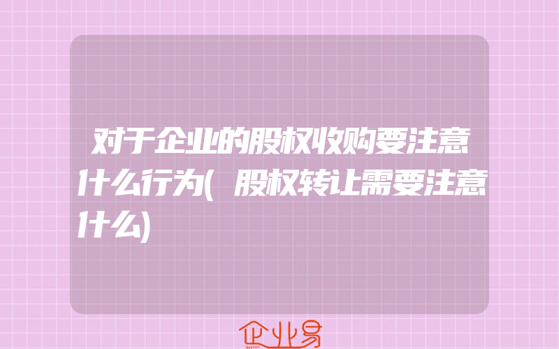 对于企业的股权收购要注意什么行为(股权转让需要注意什么)