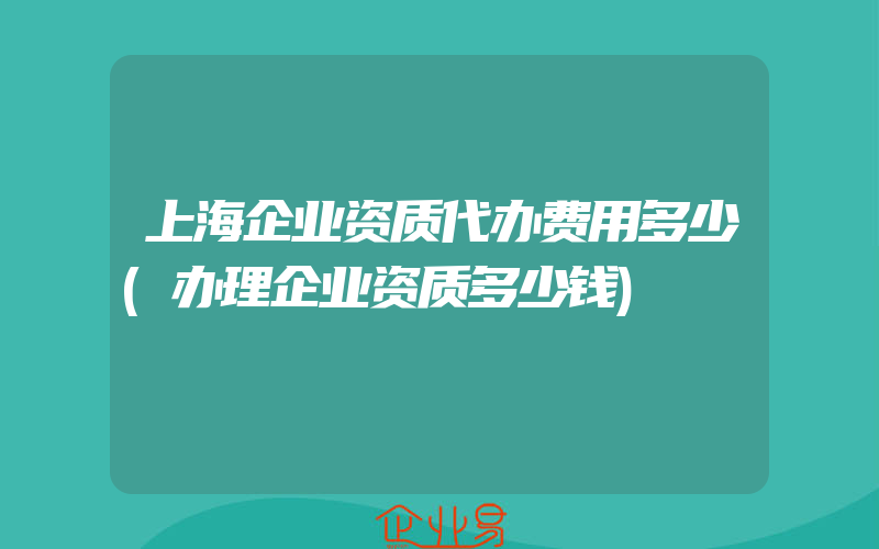 上海企业资质代办费用多少(办理企业资质多少钱)