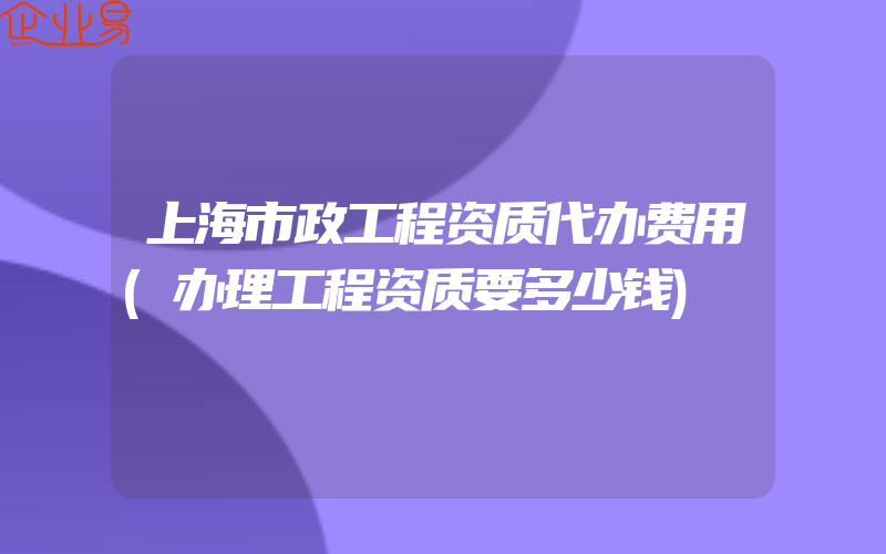 上海市政工程资质代办费用(办理工程资质要多少钱)