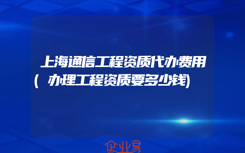 上海通信工程资质代办费用(办理工程资质要多少钱)