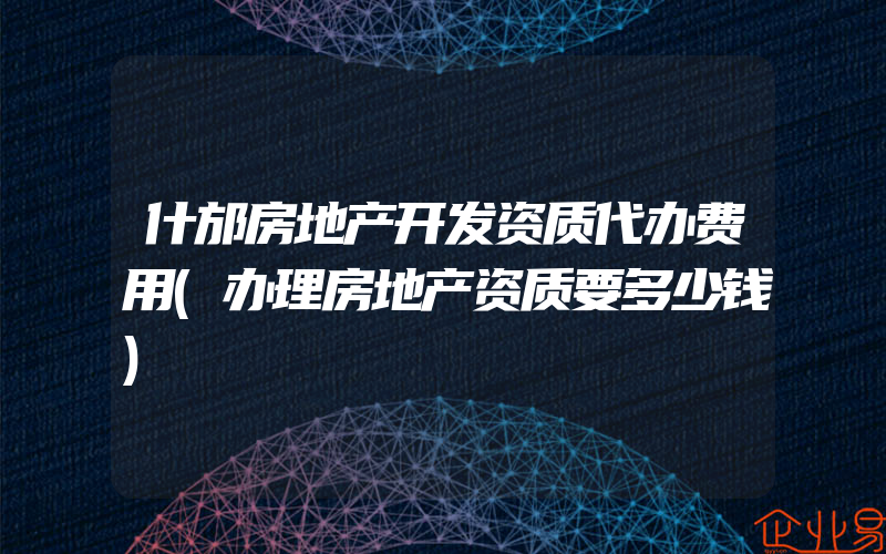 什邡房地产开发资质代办费用(办理房地产资质要多少钱)