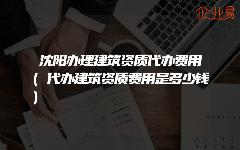 沈阳办理建筑资质代办费用(代办建筑资质费用是多少钱)