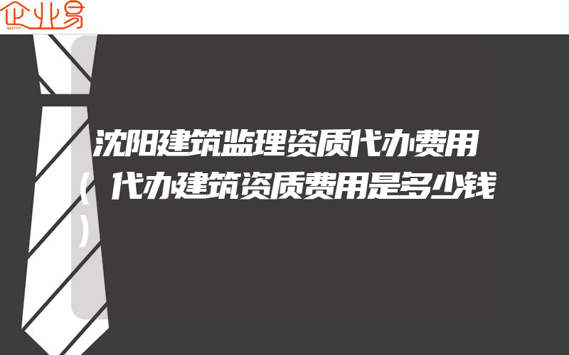 沈阳建筑监理资质代办费用(代办建筑资质费用是多少钱)