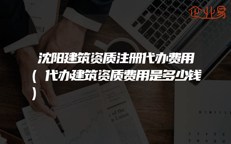 沈阳建筑资质注册代办费用(代办建筑资质费用是多少钱)