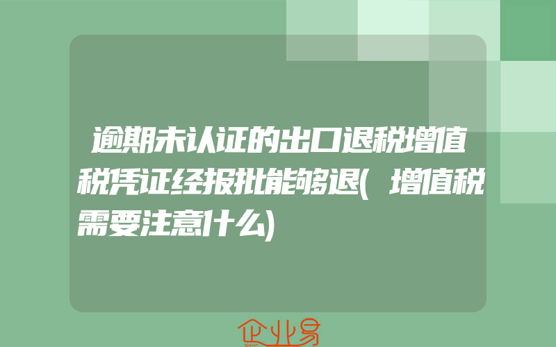 逾期未认证的出口退税增值税凭证经报批能够退(增值税需要注意什么)