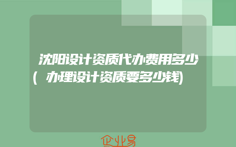 沈阳设计资质代办费用多少(办理设计资质要多少钱)