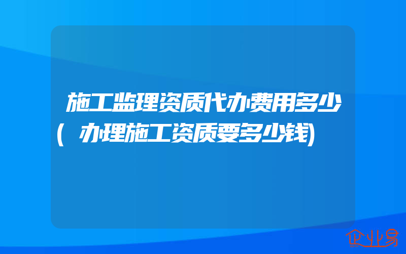 施工监理资质代办费用多少(办理施工资质要多少钱)